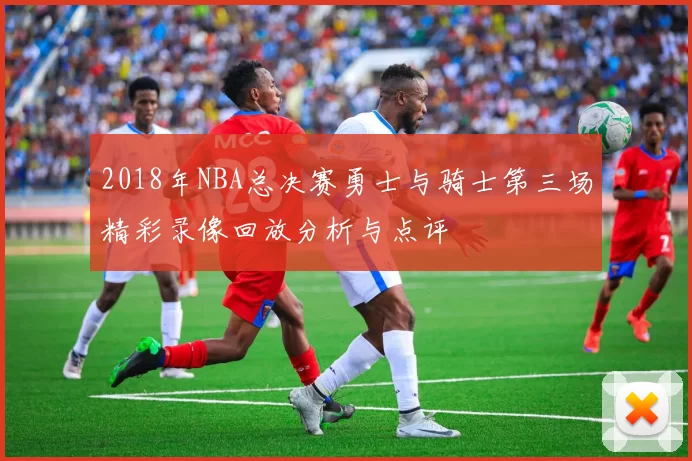 2018年NBA总决赛勇士与骑士第三场精彩录像回放分析与点评
