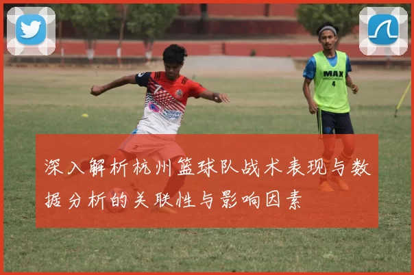 深入解析杭州篮球队战术表现与数据分析的关联性与影响因素
