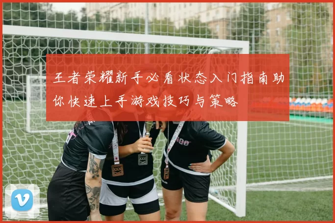 王者荣耀新手必看状态入门指南助你快速上手游戏技巧与策略