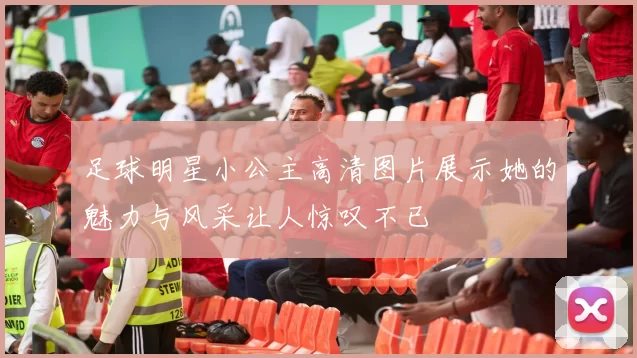 足球明星小公主高清图片展示她的魅力与风采让人惊叹不已