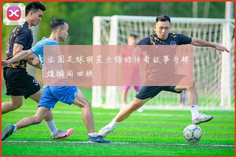 法国足球明星头锤的传奇故事与辉煌瞬间回顾