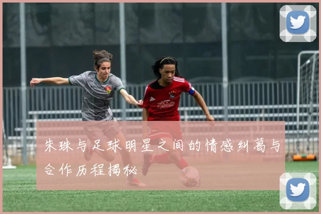 朱珠与足球明星之间的情感纠葛与合作历程揭秘