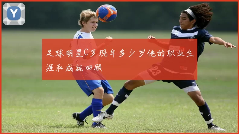 足球明星C罗现年多少岁他的职业生涯和成就回顾