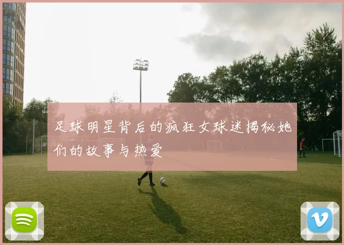 足球明星背后的疯狂女球迷揭秘她们的故事与热爱