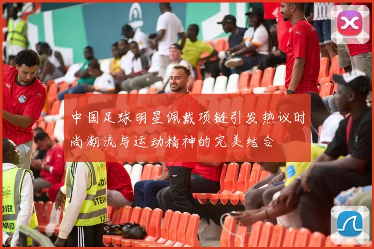 中国足球明星佩戴项链引发热议时尚潮流与运动精神的完美结合