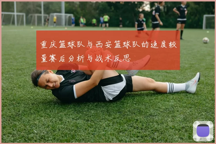 重庆篮球队与西安篮球队的速度较量赛后分析与战术反思