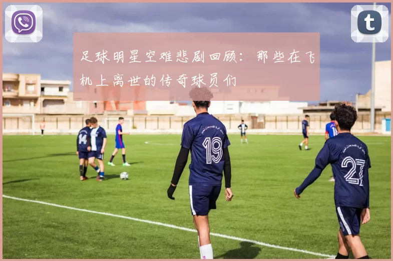 足球明星空难悲剧回顾：那些在飞机上离世的传奇球员们