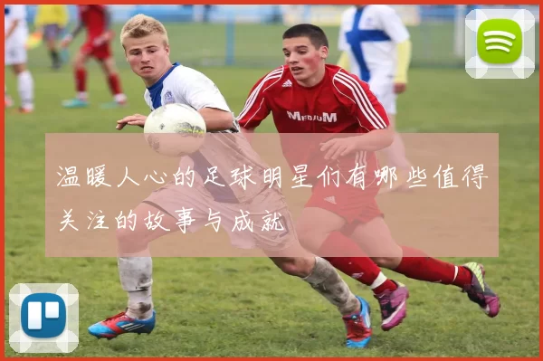 温暖人心的足球明星们有哪些值得关注的故事与成就