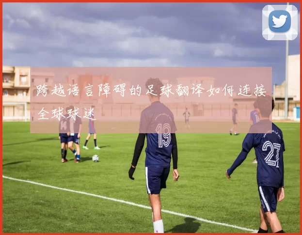 跨越语言障碍的足球翻译如何连接全球球迷