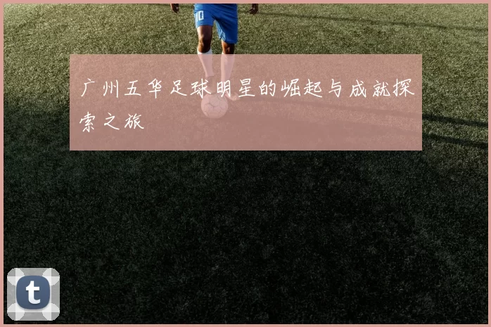 广州五华足球明星的崛起与成就探索之旅