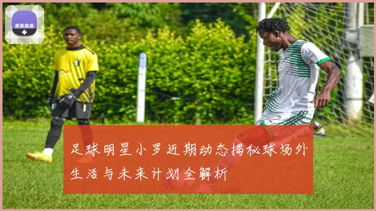 足球明星小罗近期动态揭秘球场外生活与未来计划全解析