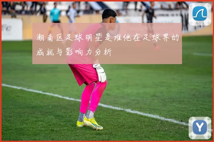 潮南区足球明星是谁他在足球界的成就与影响力分析