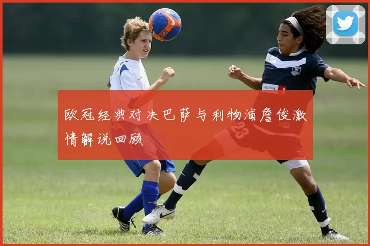 欧冠经典对决巴萨与利物浦詹俊激情解说回顾