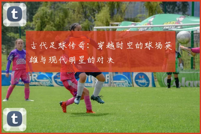 古代足球传奇：穿越时空的球场英雄与现代明星的对决