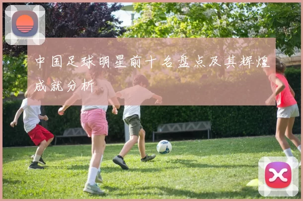 中国足球明星前十名盘点及其辉煌成就分析