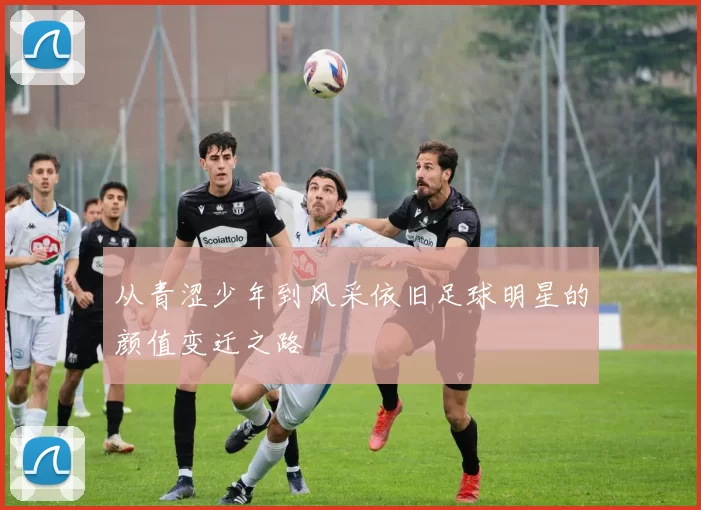 从青涩少年到风采依旧足球明星的颜值变迁之路