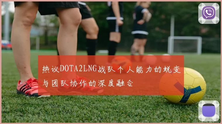 热议DOTA2LNG战队个人能力的蜕变与团队协作的深度融合