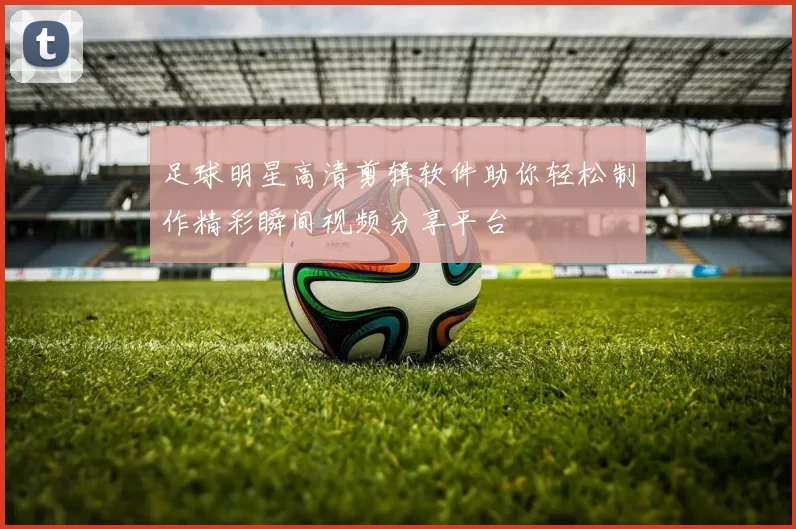 足球明星高清剪辑软件助你轻松制作精彩瞬间视频分享平台