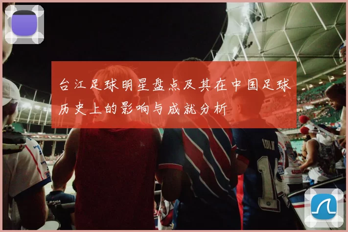 台江足球明星盘点及其在中国足球历史上的影响与成就分析