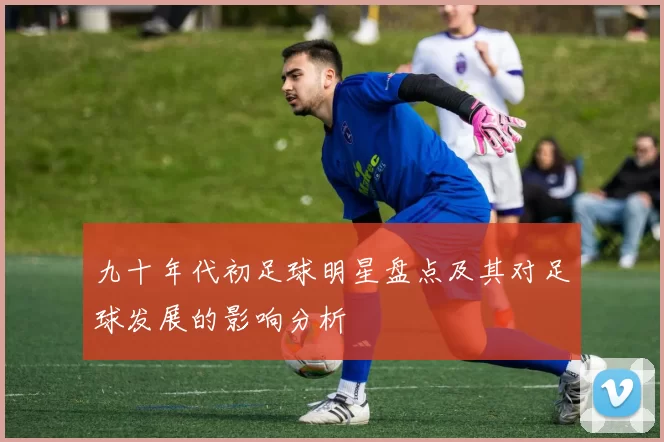 九十年代初足球明星盘点及其对足球发展的影响分析