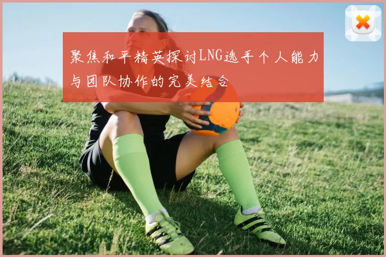 聚焦和平精英探讨LNG选手个人能力与团队协作的完美结合