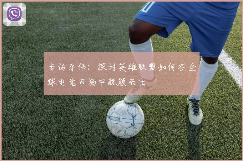 专访李伟：探讨英雄联盟如何在全球电竞市场中脱颖而出