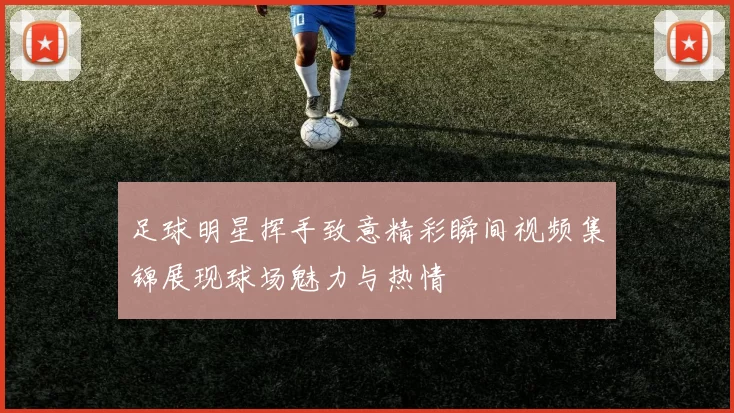 足球明星挥手致意精彩瞬间视频集锦展现球场魅力与热情