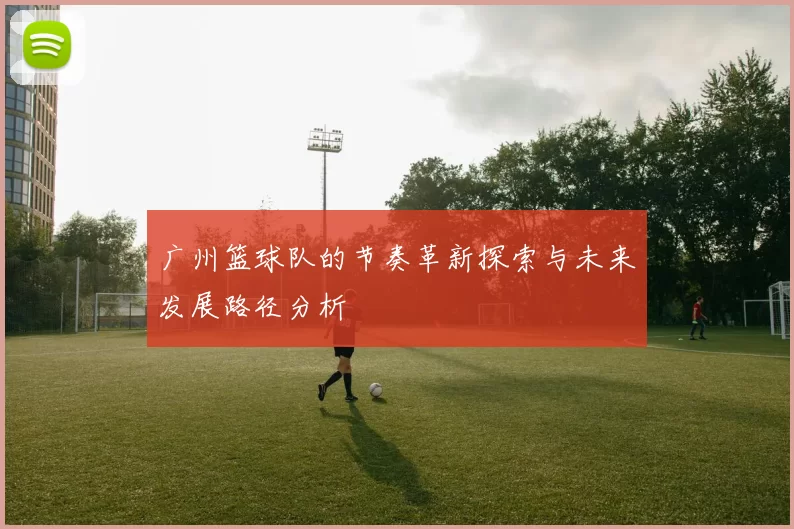 广州篮球队的节奏革新探索与未来发展路径分析