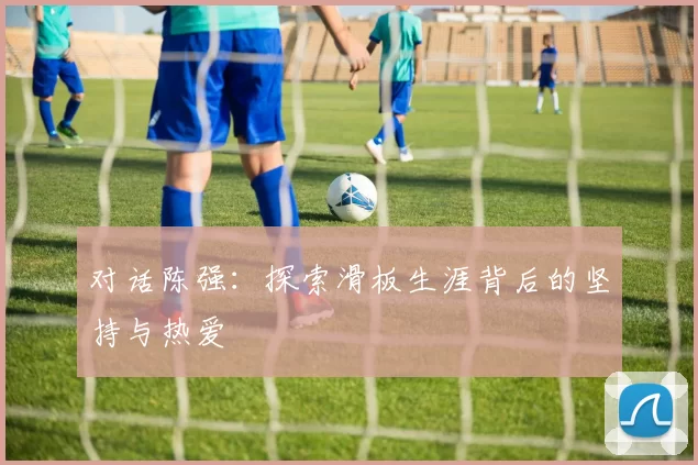 对话陈强：探索滑板生涯背后的坚持与热爱