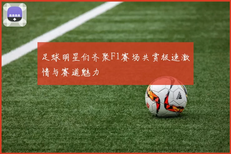 足球明星们齐聚F1赛场共赏极速激情与赛道魅力