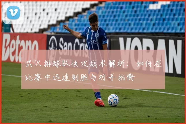 武汉排球队快攻战术解析：如何在比赛中迅速制胜与对手抗衡
