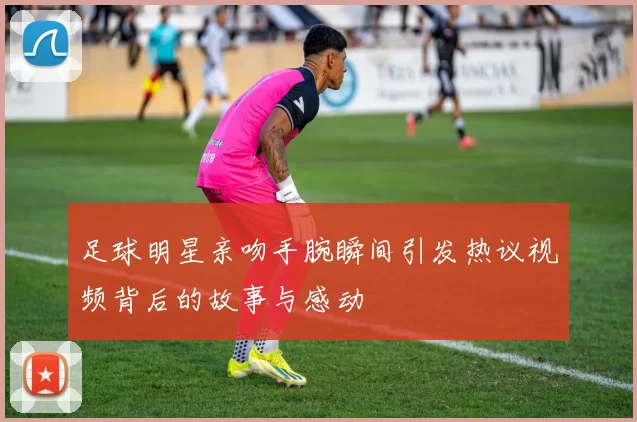 足球明星亲吻手腕瞬间引发热议视频背后的故事与感动