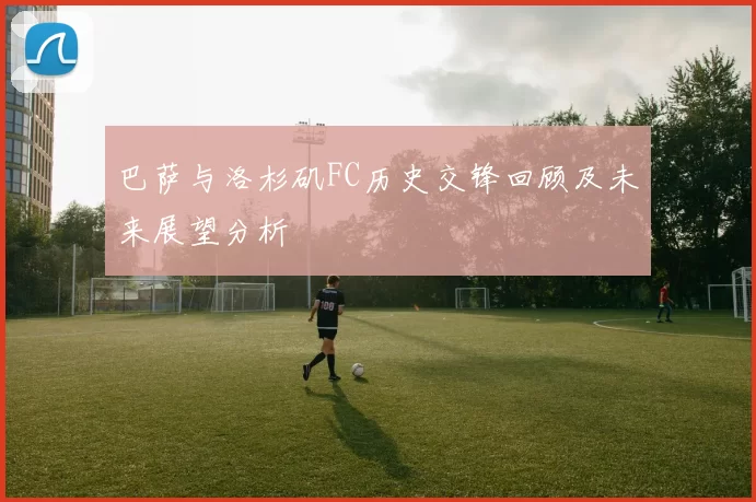 巴萨与洛杉矶FC历史交锋回顾及未来展望分析