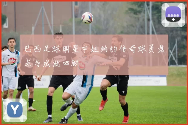 巴西足球明星中姓纳的传奇球员盘点与成就回顾
