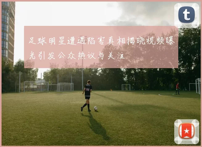 足球明星遭遇陷害真相揭晓视频曝光引发公众热议与关注