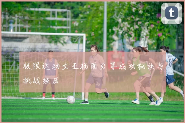 极限运动女王杨丽分享成功秘诀与挑战经历