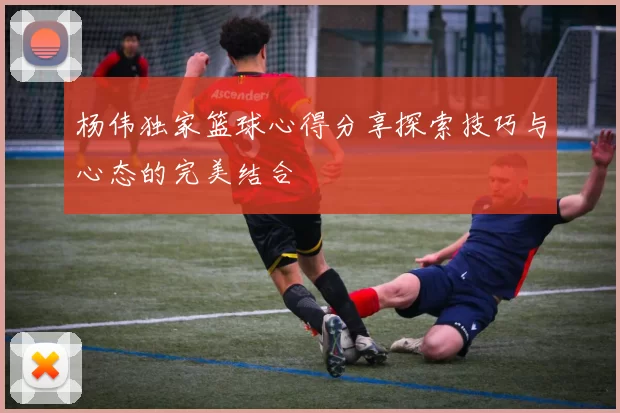 杨伟独家篮球心得分享探索技巧与心态的完美结合